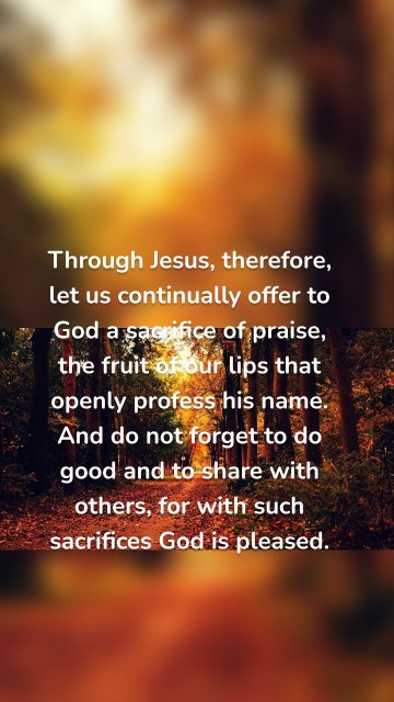 Through Jesus, therefore, let us continually offer to God a sacrifice of praise, the fruit of our lips that openly profess his name. And do not forget to do good and to share with others, for with such sacrifices God is pleased.